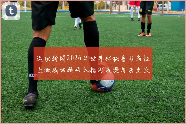 运动新闻2026年世界杯秘鲁与乌拉圭激战回顾两队精彩表现与历史交锋分析