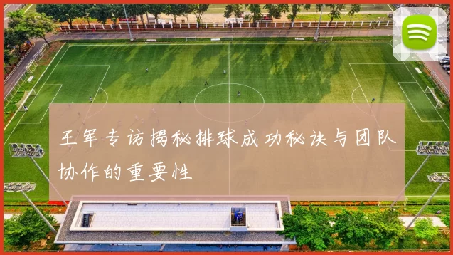 王军专访揭秘排球成功秘诀与团队协作的重要性