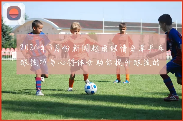 2026年3月份新闻赵丽倾情分享乒乓球技巧与心得体会助你提升球技的秘密武器