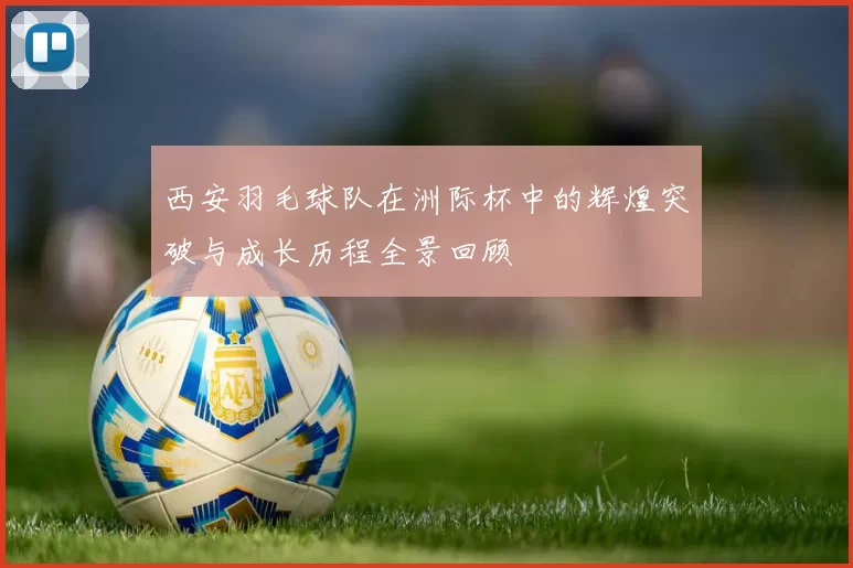 西安羽毛球队在洲际杯中的辉煌突破与成长历程全景回顾