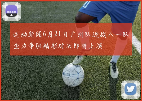运动新闻6月21日广州队迎战八一队全力争胜精彩对决即将上演