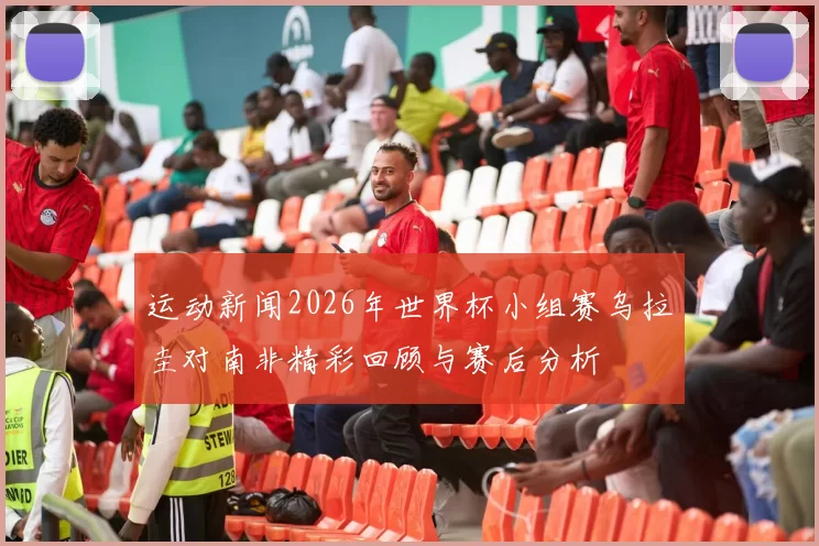 运动新闻2026年世界杯小组赛乌拉圭对南非精彩回顾与赛后分析